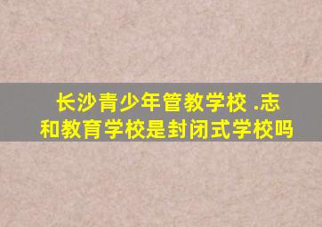 长沙青少年管教学校 .志和教育学校是封闭式学校吗